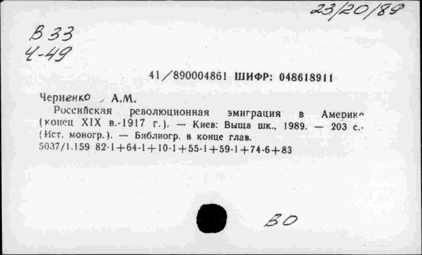 ﻿
ß 33 <3-43?
41/890004861 ШИФР: 048618911
Черненко A.M.
Российская революционная эмиграция в Амеоик« (конец XIX в.-1917 г.). — Киев: Выща шк., 1989. — 203 с.-(Ист. моногр.). — Библиогр. в конце глав.
5037/1.159 82-1+64-1 + 10-1+55-1+59-1+74-6 + 83